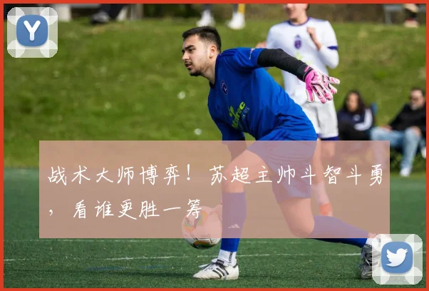战术大师博弈！苏超主帅斗智斗勇，看谁更胜一筹