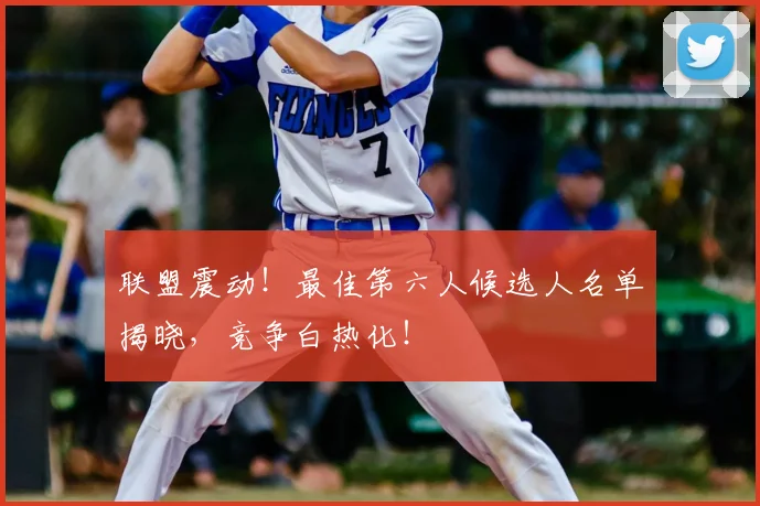 联盟震动!最佳第六人候选人名单揭晓,竞争白热化!