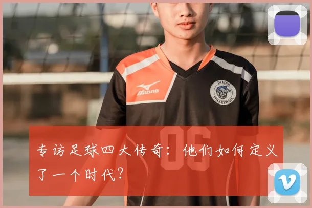 专访足球四大传奇：他们如何定义了一个时代？