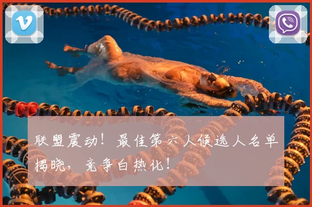 联盟震动!最佳第六人候选人名单揭晓,竞争白热化!