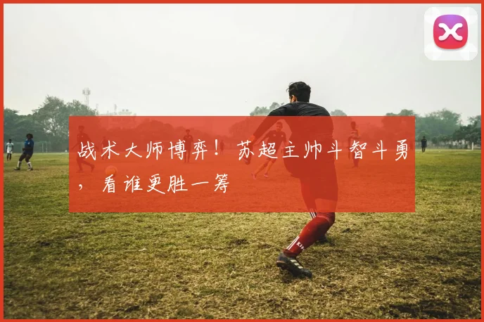 战术大师博弈!苏超主帅斗智斗勇,看谁更胜一筹